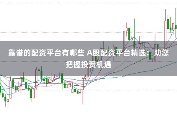 靠谱的配资平台有哪些 A股配资平台精选：助您把握投资机遇