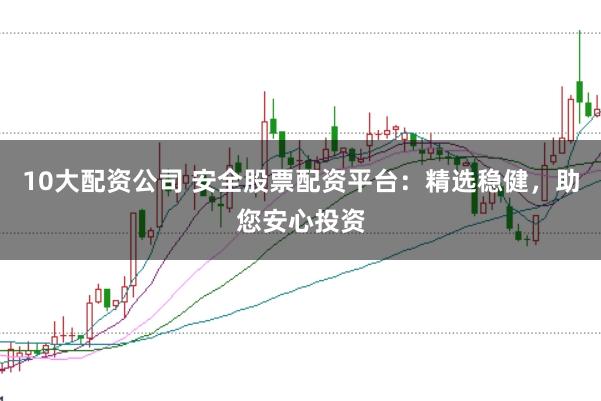 10大配资公司 安全股票配资平台：精选稳健，助您安心投资