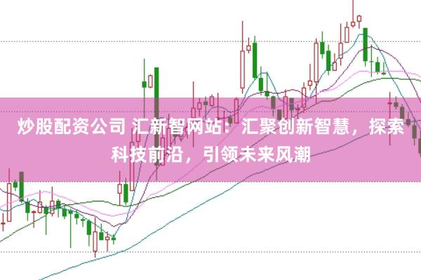 炒股配资公司 汇新智网站：汇聚创新智慧，探索科技前沿，引领未来风潮
