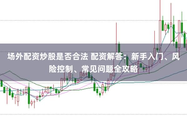 场外配资炒股是否合法 配资解答:新手入门、风险控制、常见问题全攻略