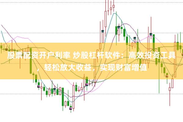 股票配资开户利率 炒股杠杆软件：高效投资工具，轻松放大收益，实现财富增值