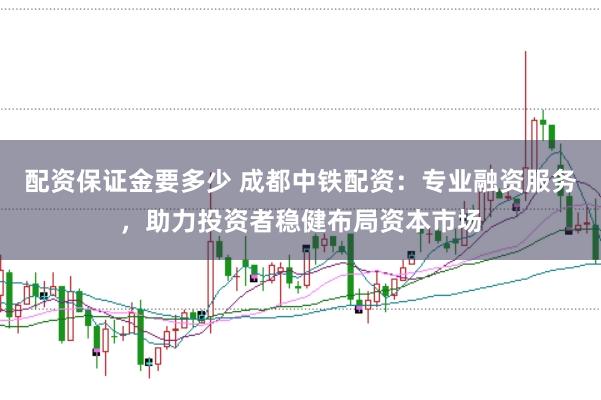 配资保证金要多少 成都中铁配资：专业融资服务，助力投资者稳健布局资本市场