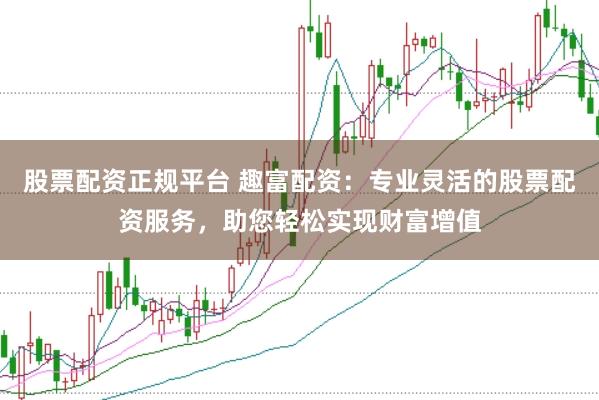股票配资正规平台 趣富配资：专业灵活的股票配资服务，助您轻松实现财富增值