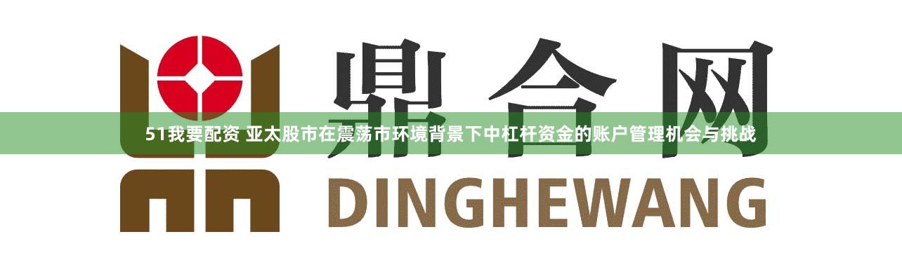 51我要配资 亚太股市在震荡市环境背景下中杠杆资金的账户管理机会与挑战